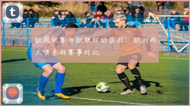 欧冠联赛与欧联杯的区别：欧洲两大俱乐部赛事对比