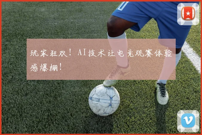 玩家狂欢!AI技术让电竞观赛体验感爆棚!