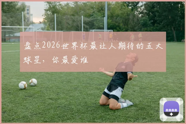盘点2026世界杯最让人期待的五大球星,你最爱谁