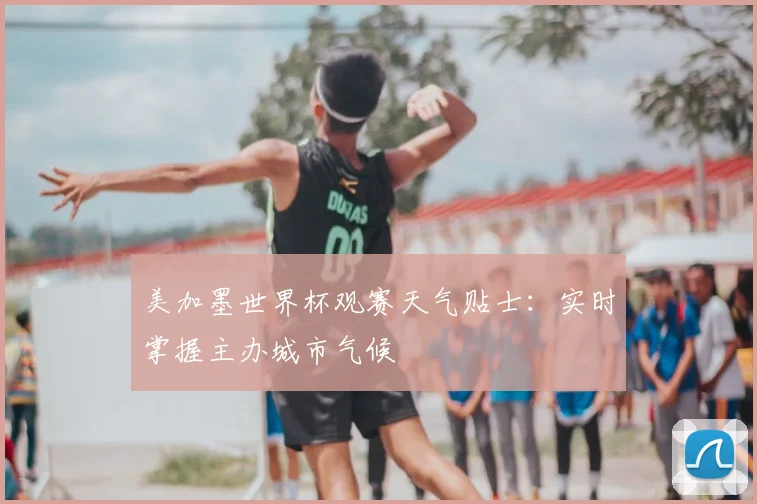 美加墨世界杯观赛天气贴士:实时掌握主办城市气候