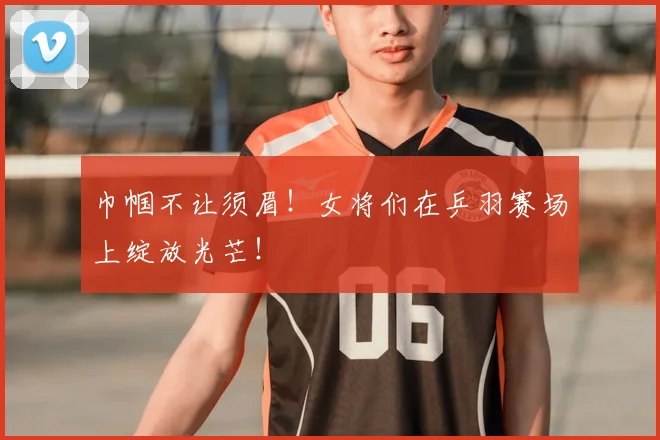 巾帼不让须眉！女将们在乒羽赛场上绽放光芒！