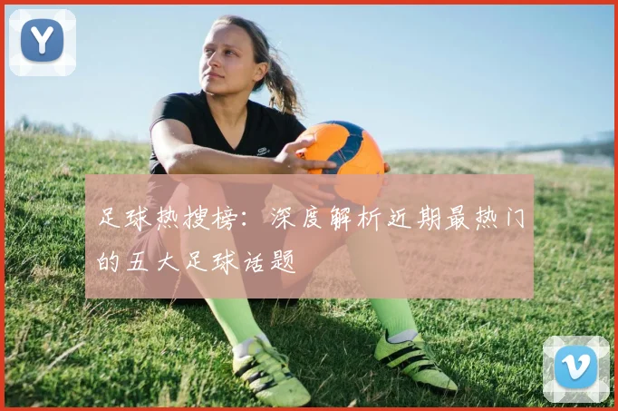 足球热搜榜：深度解析近期最热门的五大足球话题