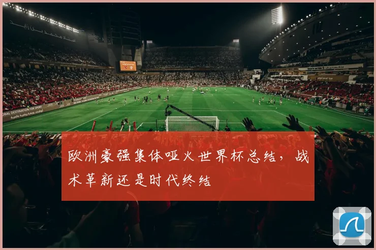 欧洲豪强集体哑火世界杯总结,战术革新还是时代终结