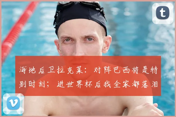 海地后卫拉克莱:对阵巴西将是特别时刻;进世界杯后我全家都落泪了