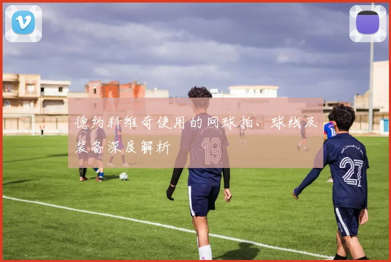 德约科维奇使用的网球拍、球线及装备深度解析