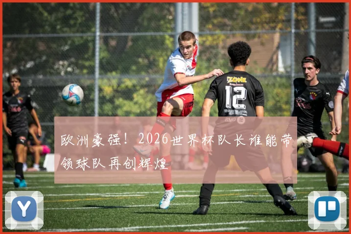 欧洲豪强！2026世界杯队长谁能带领球队再创辉煌