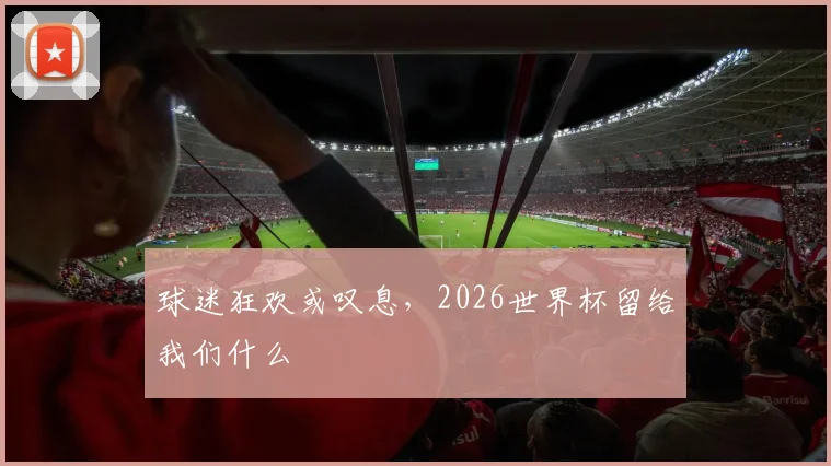 球迷狂欢或叹息,2026世界杯留给我们什么