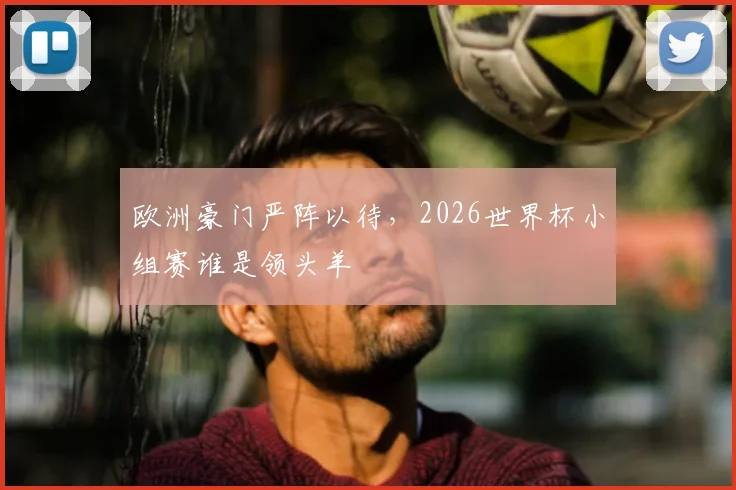欧洲豪门严阵以待，2026世界杯小组赛谁是领头羊