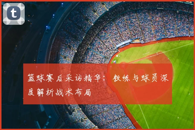 篮球赛后采访精华：教练与球员深度解析战术布局