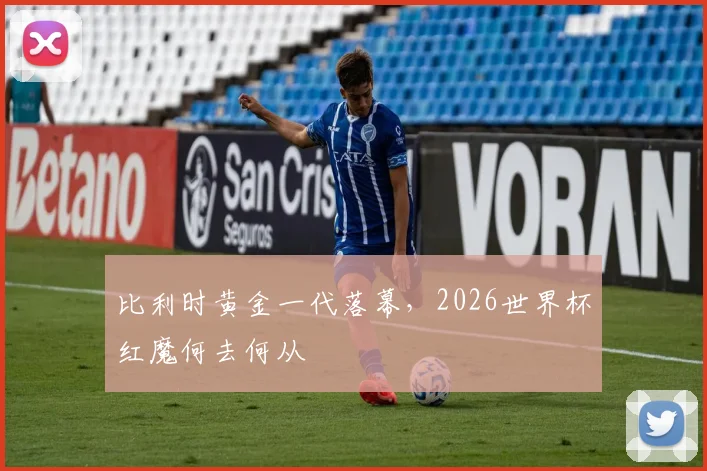 比利时黄金一代落幕,2026世界杯红魔何去何从