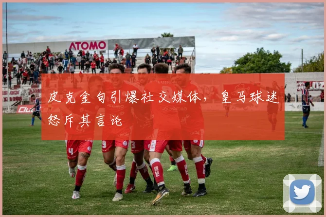 皮克金句引爆社交媒体，皇马球迷怒斥其言论