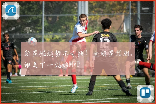 新星崛起势不可挡！全明星预测，谁是下一站的MVP