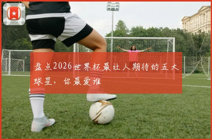 盘点2026世界杯最让人期待的五大球星，你最爱谁