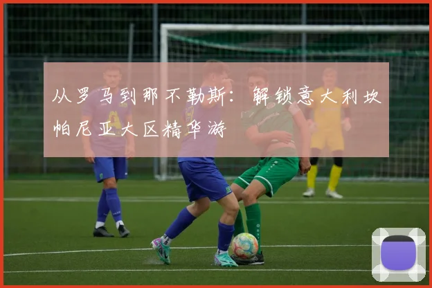 从罗马到那不勒斯:解锁意大利坎帕尼亚大区精华游