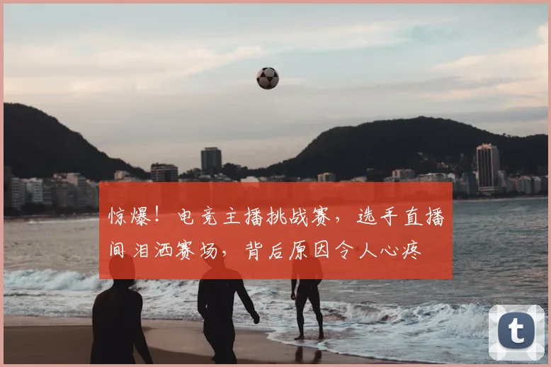 惊爆！电竞主播挑战赛，选手直播间泪洒赛场，背后原因令人心疼
