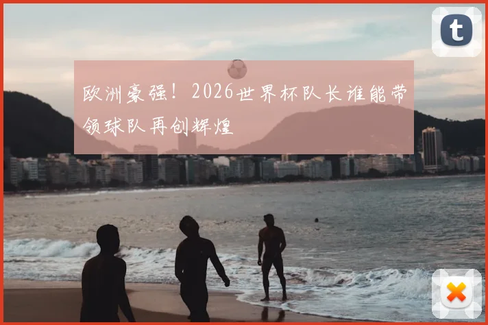 欧洲豪强!2026世界杯队长谁能带领球队再创辉煌