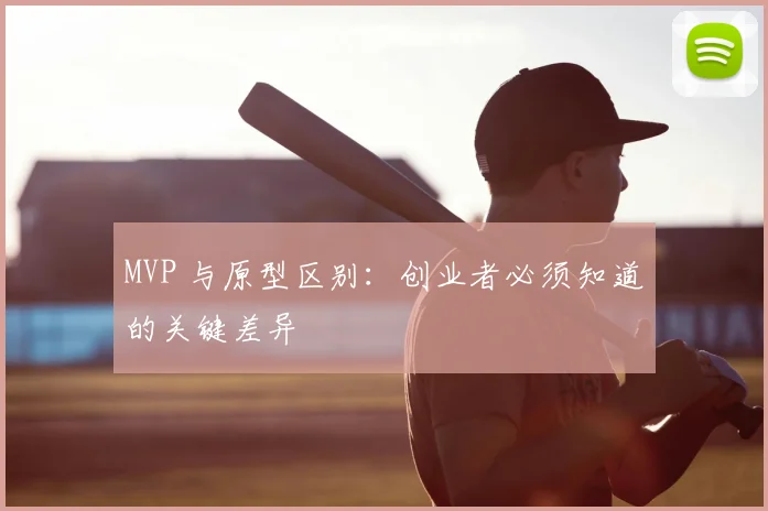 MVP 与原型区别:创业者必须知道的关键差异