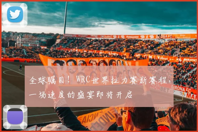 全球瞩目！WRC世界拉力赛新赛程，一场速度的盛宴即将开启