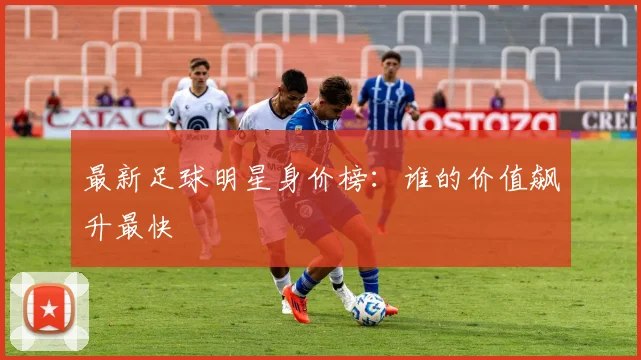 最新足球明星身价榜:谁的价值飙升最快