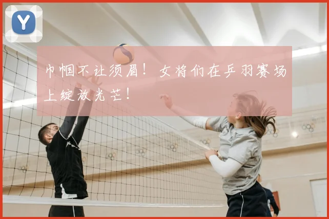 巾帼不让须眉！女将们在乒羽赛场上绽放光芒！