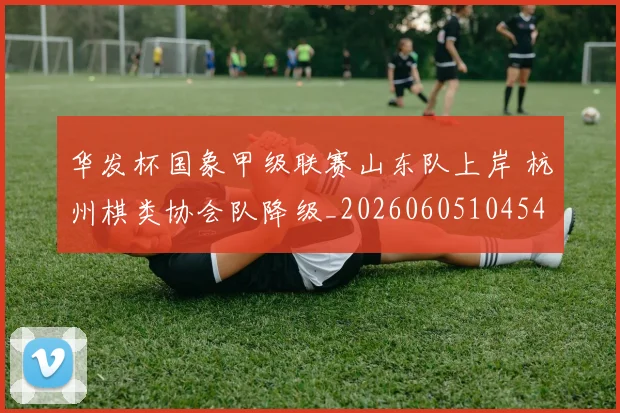 华发杯国象甲级联赛山东队上岸 杭州棋类协会队降级_20260605104540