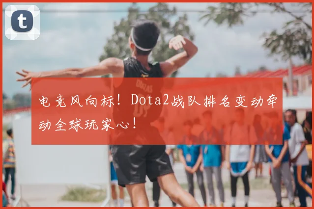 电竞风向标!Dota2战队排名变动牵动全球玩家心!