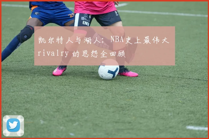 凯尔特人与湖人:NBA史上最伟大 rivalry 的恩怨全回顾