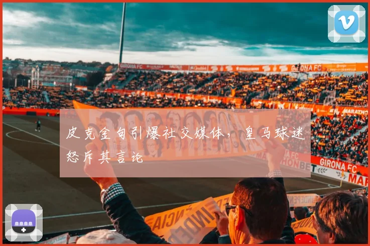 皮克金句引爆社交媒体，皇马球迷怒斥其言论