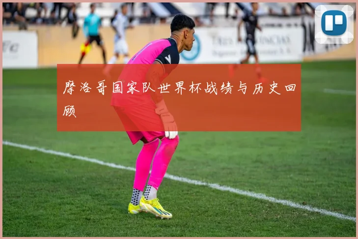 摩洛哥国家队世界杯战绩与历史回顾
