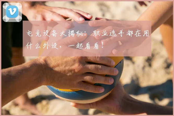电竞设备大揭秘：职业选手都在用什么外设，一起看看！