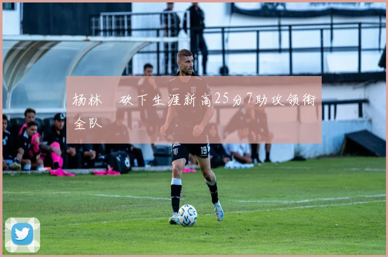杨林祎砍下生涯新高25分7助攻领衔全队