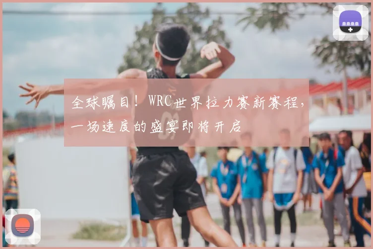 全球瞩目！WRC世界拉力赛新赛程，一场速度的盛宴即将开启