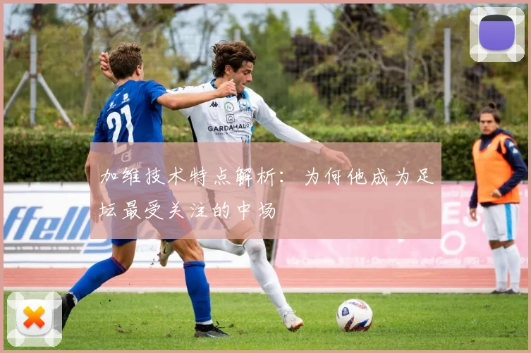 加维技术特点解析：为何他成为足坛最受关注的中场