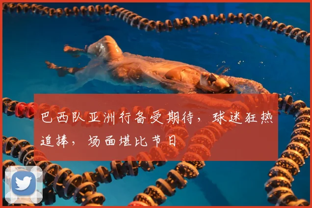 巴西队亚洲行备受期待，球迷狂热追捧，场面堪比节日