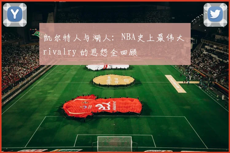 凯尔特人与湖人:NBA史上最伟大 rivalry 的恩怨全回顾